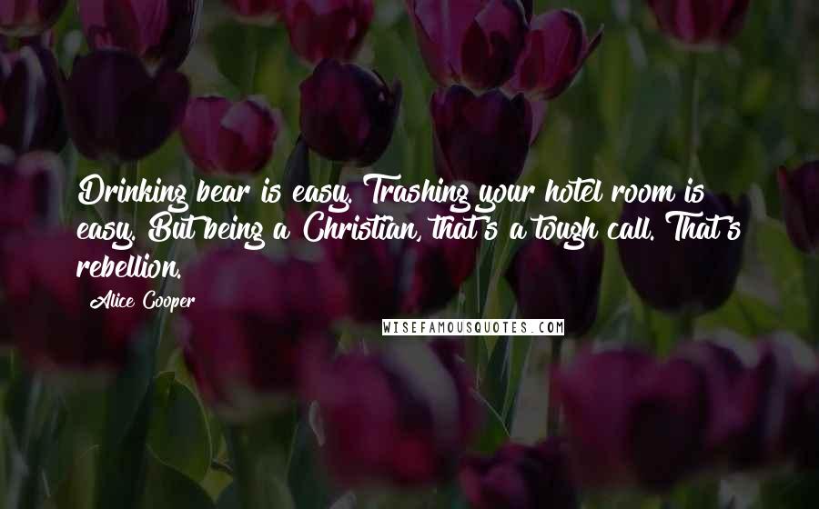 Alice Cooper Quotes: Drinking bear is easy. Trashing your hotel room is easy. But being a Christian, that's a tough call. That's rebellion.