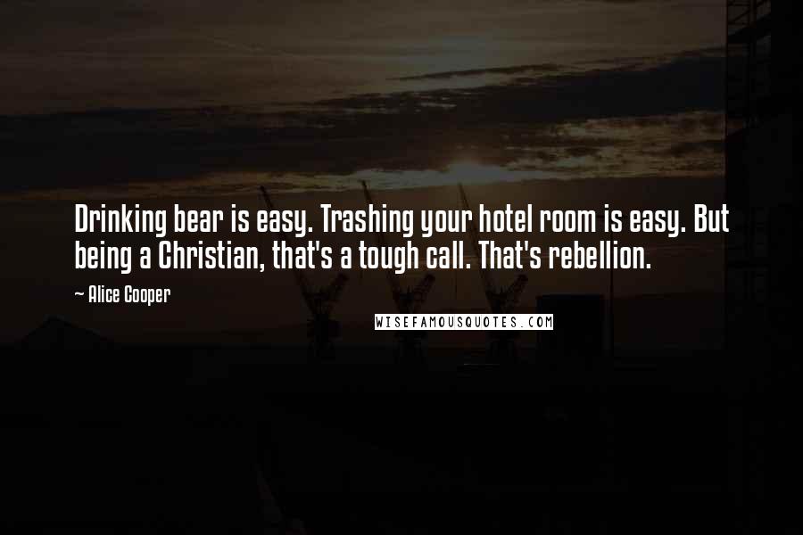 Alice Cooper Quotes: Drinking bear is easy. Trashing your hotel room is easy. But being a Christian, that's a tough call. That's rebellion.