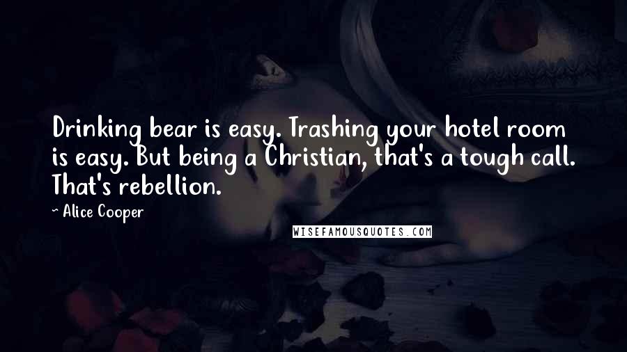 Alice Cooper Quotes: Drinking bear is easy. Trashing your hotel room is easy. But being a Christian, that's a tough call. That's rebellion.