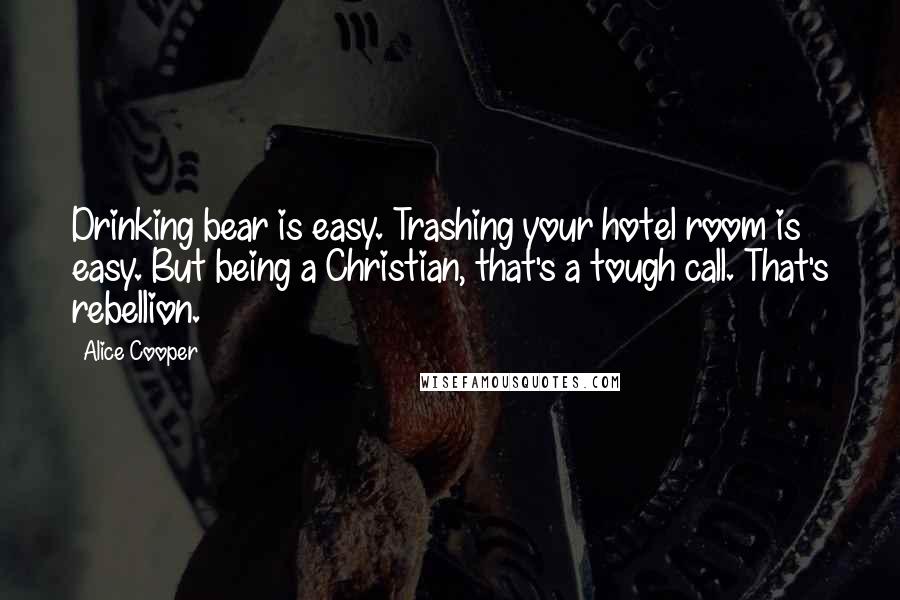 Alice Cooper Quotes: Drinking bear is easy. Trashing your hotel room is easy. But being a Christian, that's a tough call. That's rebellion.