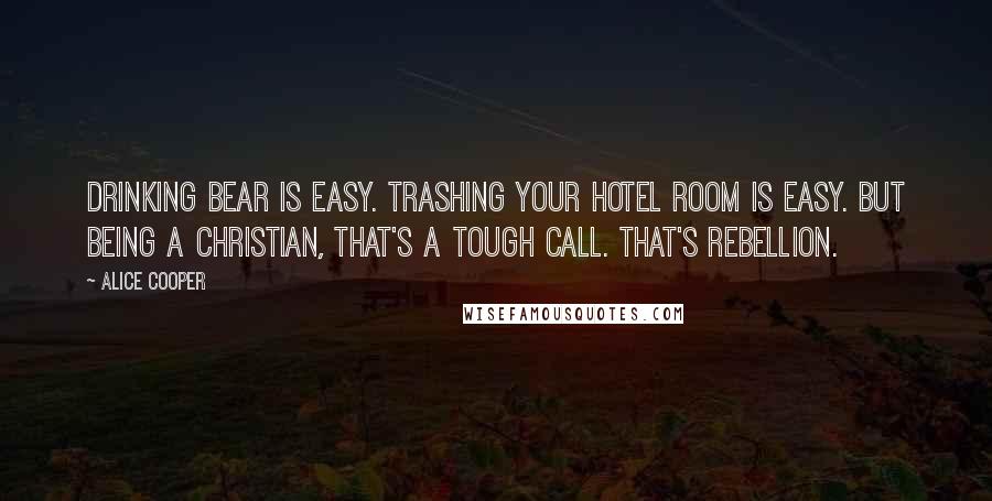 Alice Cooper Quotes: Drinking bear is easy. Trashing your hotel room is easy. But being a Christian, that's a tough call. That's rebellion.