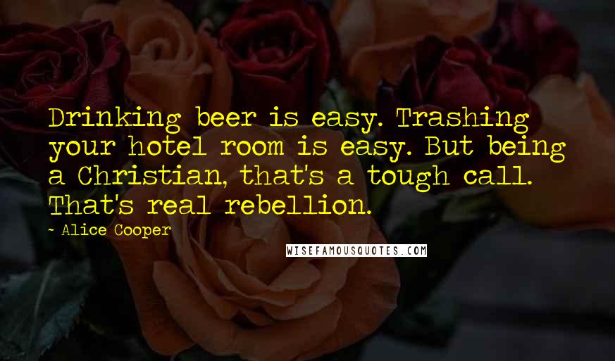Alice Cooper Quotes: Drinking beer is easy. Trashing your hotel room is easy. But being a Christian, that's a tough call. That's real rebellion.