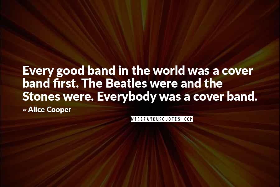 Alice Cooper Quotes: Every good band in the world was a cover band first. The Beatles were and the Stones were. Everybody was a cover band.