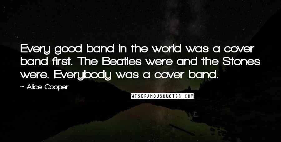 Alice Cooper Quotes: Every good band in the world was a cover band first. The Beatles were and the Stones were. Everybody was a cover band.