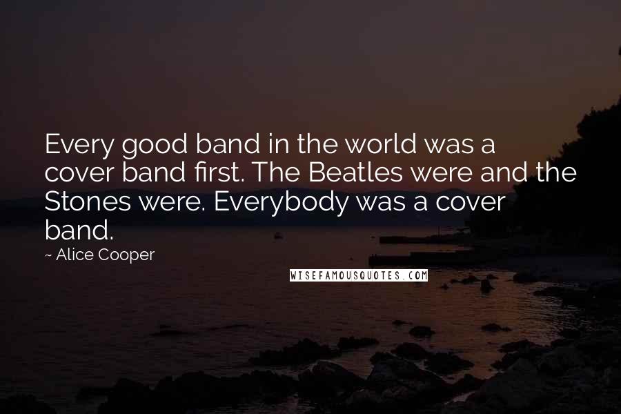 Alice Cooper Quotes: Every good band in the world was a cover band first. The Beatles were and the Stones were. Everybody was a cover band.