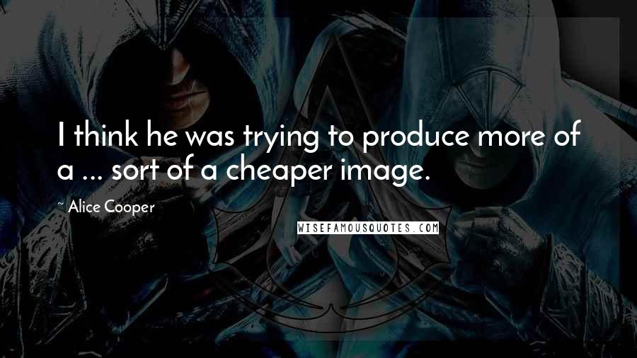 Alice Cooper Quotes: I think he was trying to produce more of a ... sort of a cheaper image.