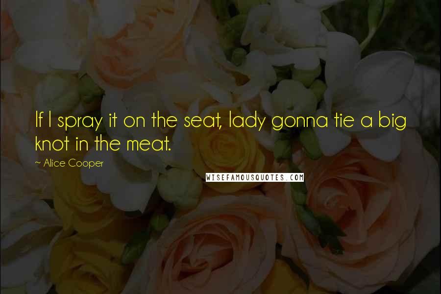 Alice Cooper Quotes: If I spray it on the seat, lady gonna tie a big knot in the meat.