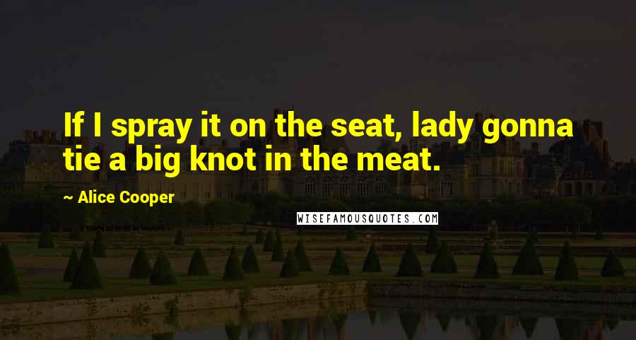 Alice Cooper Quotes: If I spray it on the seat, lady gonna tie a big knot in the meat.