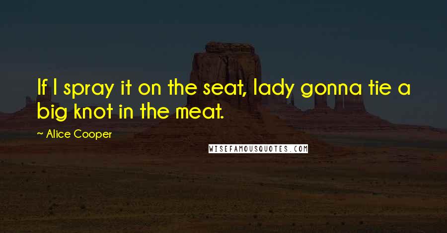 Alice Cooper Quotes: If I spray it on the seat, lady gonna tie a big knot in the meat.
