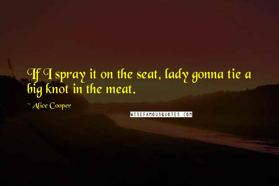 Alice Cooper Quotes: If I spray it on the seat, lady gonna tie a big knot in the meat.