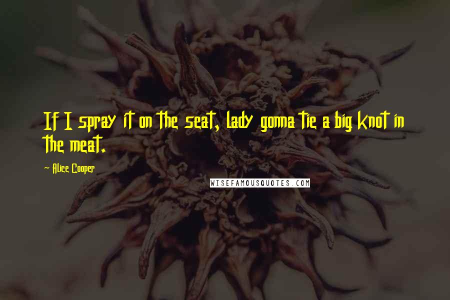 Alice Cooper Quotes: If I spray it on the seat, lady gonna tie a big knot in the meat.