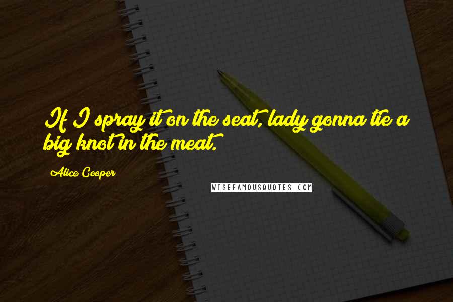 Alice Cooper Quotes: If I spray it on the seat, lady gonna tie a big knot in the meat.