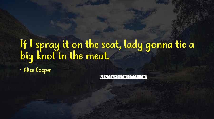 Alice Cooper Quotes: If I spray it on the seat, lady gonna tie a big knot in the meat.