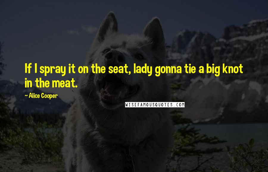 Alice Cooper Quotes: If I spray it on the seat, lady gonna tie a big knot in the meat.