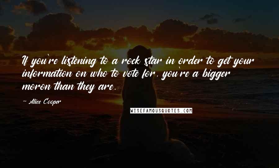 Alice Cooper Quotes: If you're listening to a rock star in order to get your information on who to vote for, you're a bigger moron than they are.