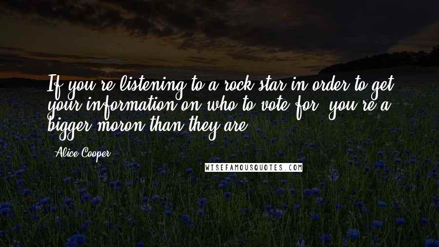 Alice Cooper Quotes: If you're listening to a rock star in order to get your information on who to vote for, you're a bigger moron than they are.