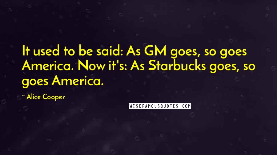 Alice Cooper Quotes: It used to be said: As GM goes, so goes America. Now it's: As Starbucks goes, so goes America.