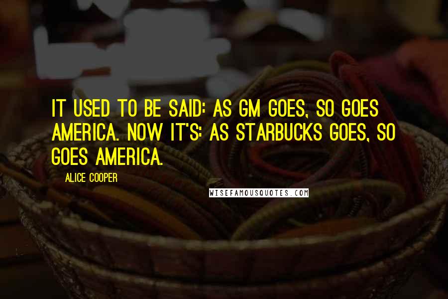 Alice Cooper Quotes: It used to be said: As GM goes, so goes America. Now it's: As Starbucks goes, so goes America.