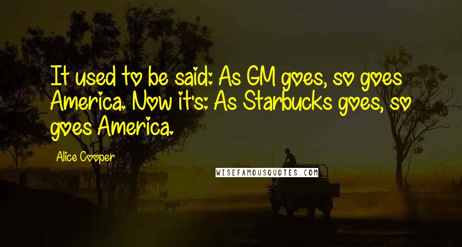 Alice Cooper Quotes: It used to be said: As GM goes, so goes America. Now it's: As Starbucks goes, so goes America.