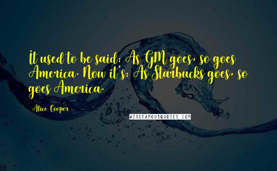 Alice Cooper Quotes: It used to be said: As GM goes, so goes America. Now it's: As Starbucks goes, so goes America.