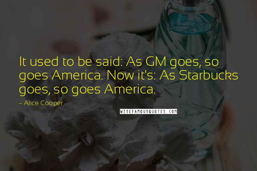 Alice Cooper Quotes: It used to be said: As GM goes, so goes America. Now it's: As Starbucks goes, so goes America.