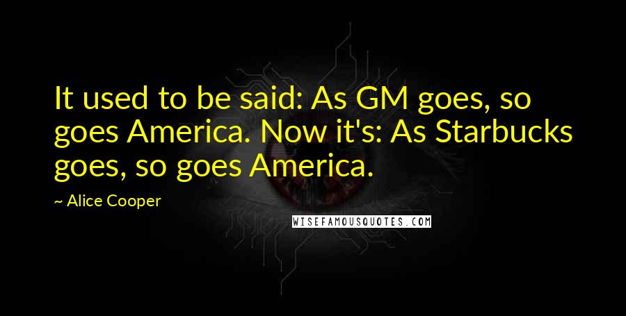 Alice Cooper Quotes: It used to be said: As GM goes, so goes America. Now it's: As Starbucks goes, so goes America.