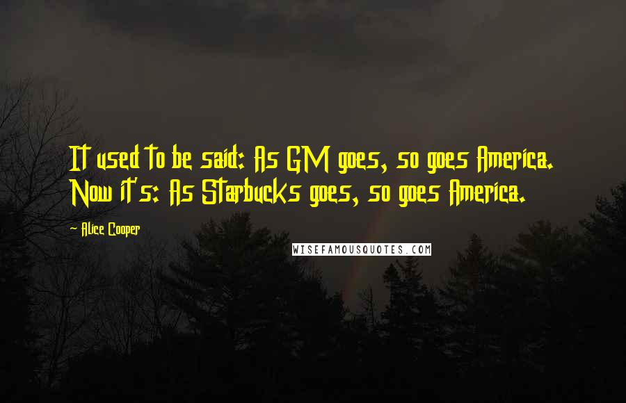 Alice Cooper Quotes: It used to be said: As GM goes, so goes America. Now it's: As Starbucks goes, so goes America.