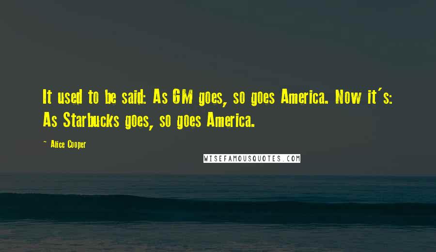 Alice Cooper Quotes: It used to be said: As GM goes, so goes America. Now it's: As Starbucks goes, so goes America.