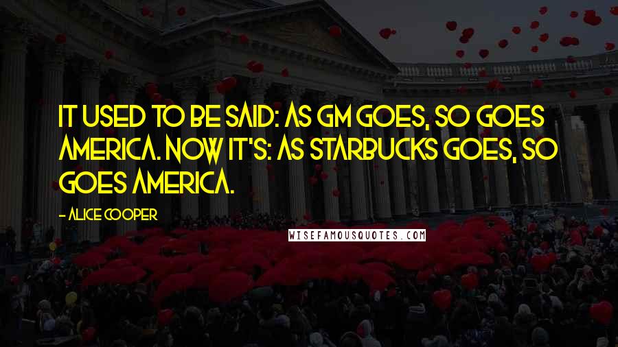 Alice Cooper Quotes: It used to be said: As GM goes, so goes America. Now it's: As Starbucks goes, so goes America.