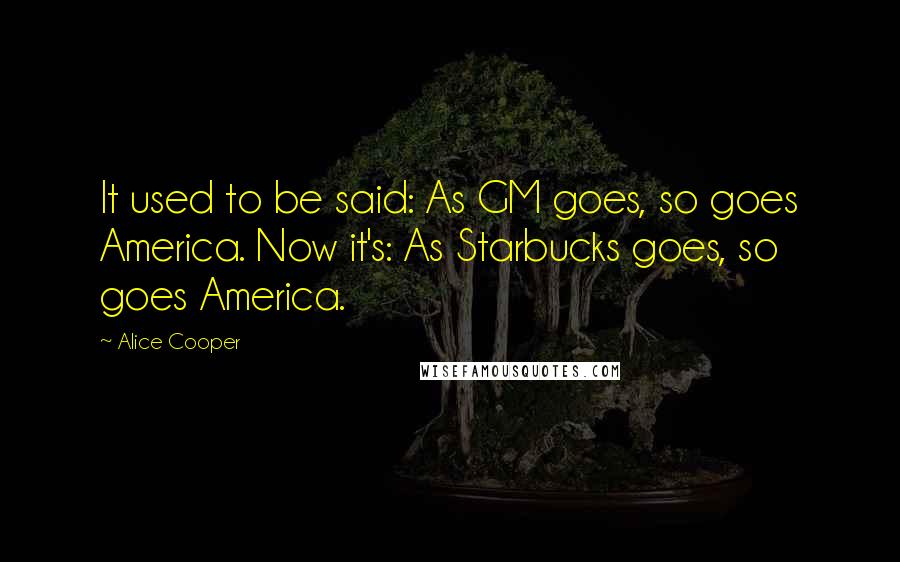 Alice Cooper Quotes: It used to be said: As GM goes, so goes America. Now it's: As Starbucks goes, so goes America.