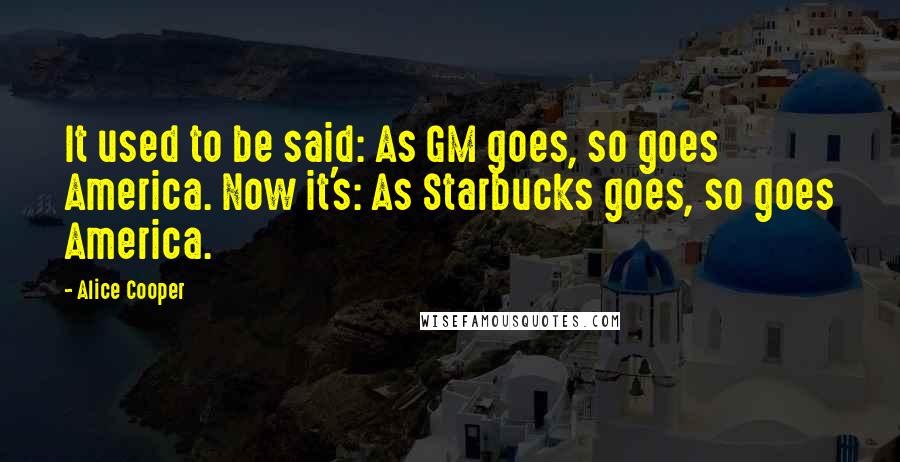 Alice Cooper Quotes: It used to be said: As GM goes, so goes America. Now it's: As Starbucks goes, so goes America.