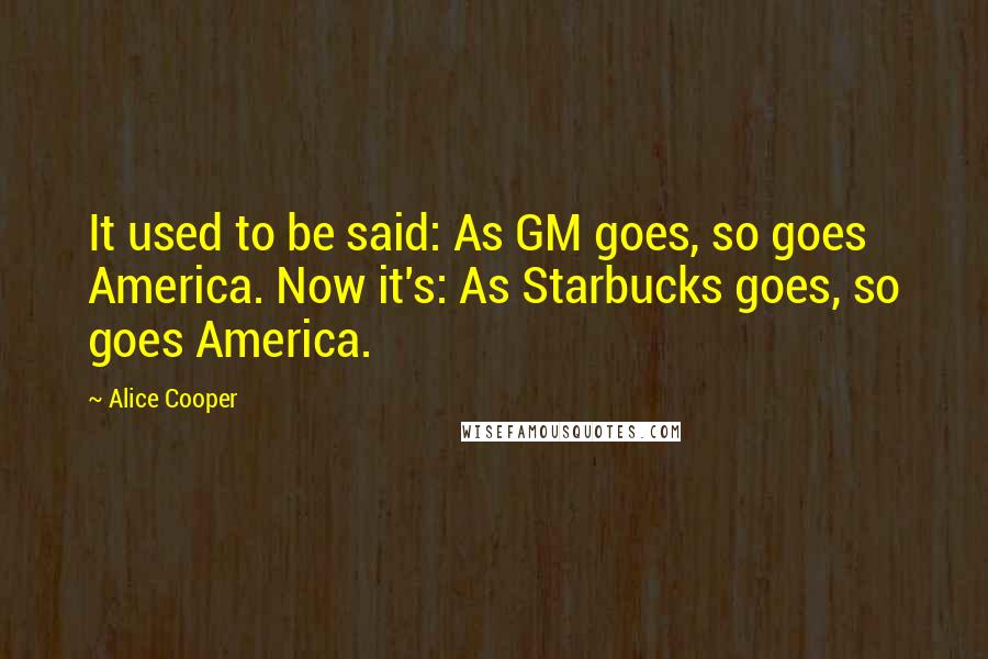 Alice Cooper Quotes: It used to be said: As GM goes, so goes America. Now it's: As Starbucks goes, so goes America.