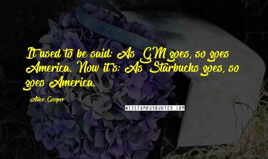 Alice Cooper Quotes: It used to be said: As GM goes, so goes America. Now it's: As Starbucks goes, so goes America.