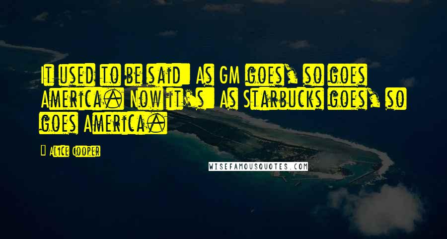 Alice Cooper Quotes: It used to be said: As GM goes, so goes America. Now it's: As Starbucks goes, so goes America.