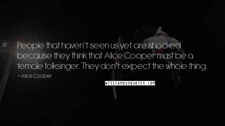 Alice Cooper Quotes: People that haven't seen us yet are shocked because they think that Alice Cooper must be a female folksinger. They don't expect the whole thing.