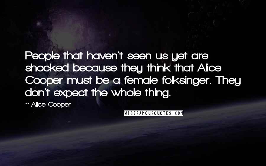 Alice Cooper Quotes: People that haven't seen us yet are shocked because they think that Alice Cooper must be a female folksinger. They don't expect the whole thing.