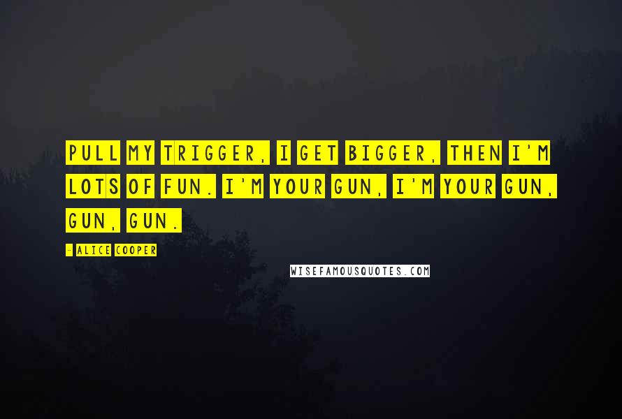 Alice Cooper Quotes: Pull my trigger, I get bigger, then I'm lots of fun. I'm your gun, I'm your gun, gun, gun.