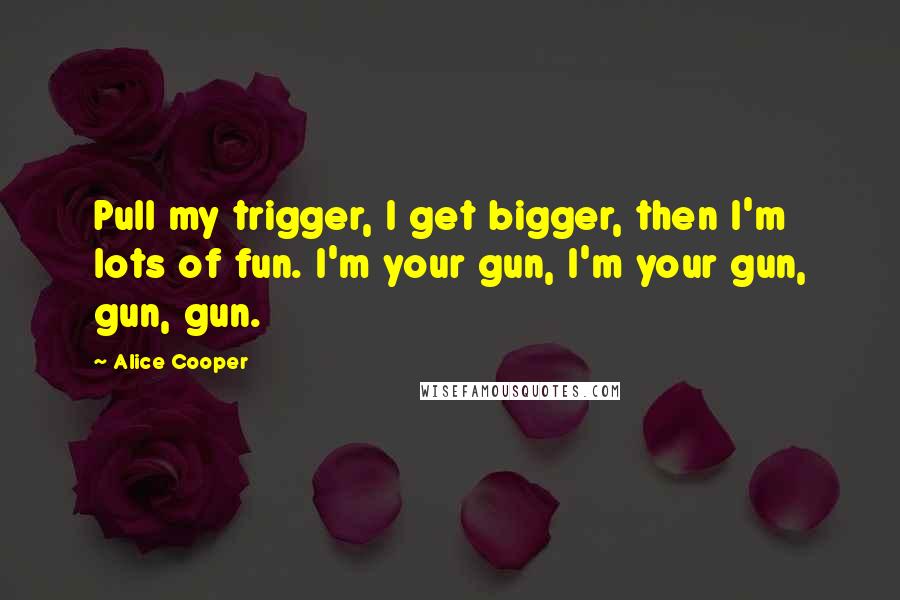 Alice Cooper Quotes: Pull my trigger, I get bigger, then I'm lots of fun. I'm your gun, I'm your gun, gun, gun.