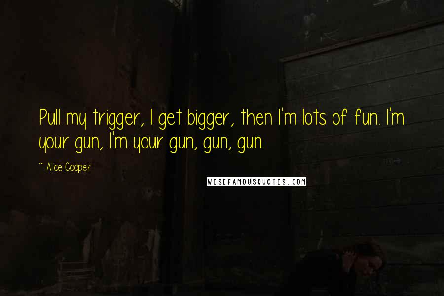 Alice Cooper Quotes: Pull my trigger, I get bigger, then I'm lots of fun. I'm your gun, I'm your gun, gun, gun.