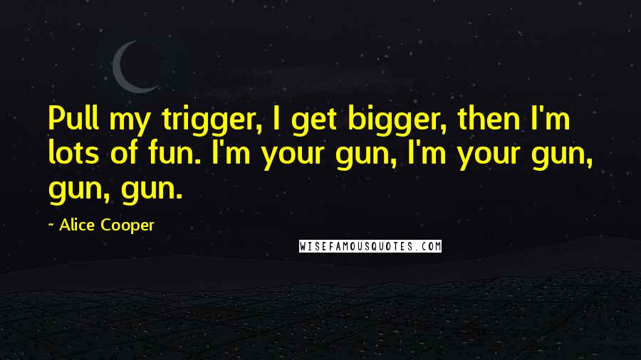 Alice Cooper Quotes: Pull my trigger, I get bigger, then I'm lots of fun. I'm your gun, I'm your gun, gun, gun.