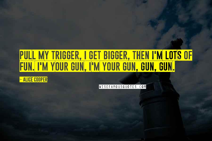 Alice Cooper Quotes: Pull my trigger, I get bigger, then I'm lots of fun. I'm your gun, I'm your gun, gun, gun.