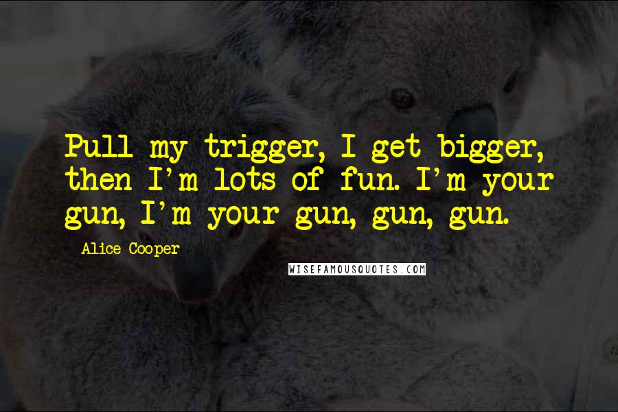 Alice Cooper Quotes: Pull my trigger, I get bigger, then I'm lots of fun. I'm your gun, I'm your gun, gun, gun.