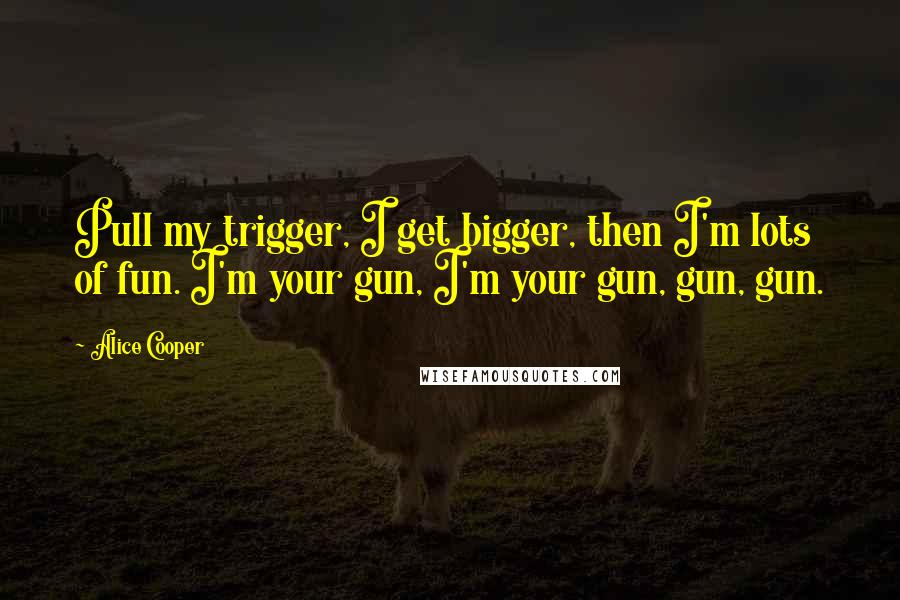Alice Cooper Quotes: Pull my trigger, I get bigger, then I'm lots of fun. I'm your gun, I'm your gun, gun, gun.