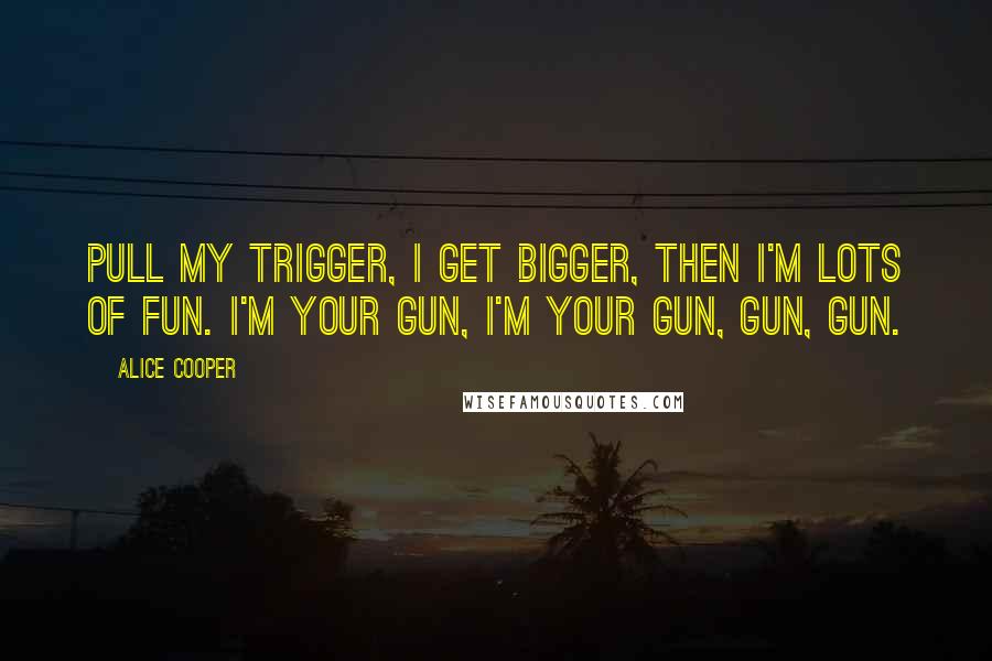 Alice Cooper Quotes: Pull my trigger, I get bigger, then I'm lots of fun. I'm your gun, I'm your gun, gun, gun.