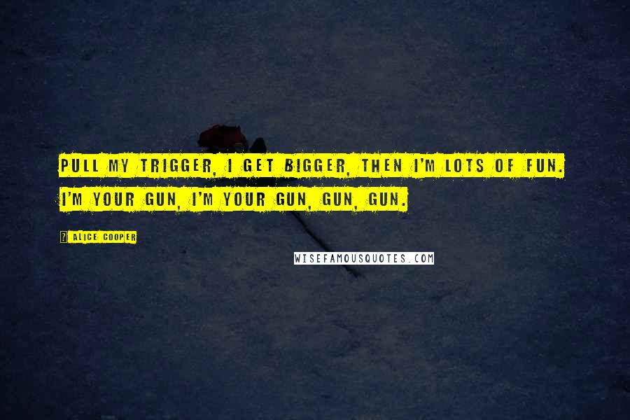 Alice Cooper Quotes: Pull my trigger, I get bigger, then I'm lots of fun. I'm your gun, I'm your gun, gun, gun.