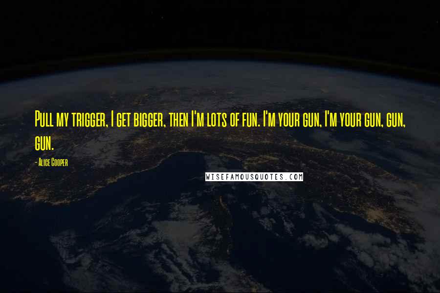 Alice Cooper Quotes: Pull my trigger, I get bigger, then I'm lots of fun. I'm your gun, I'm your gun, gun, gun.