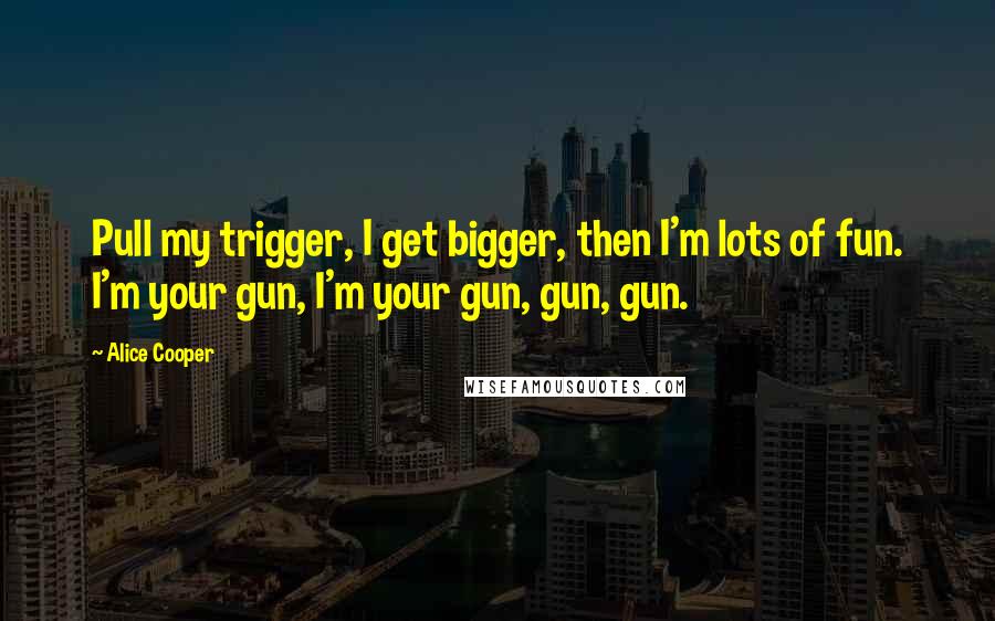 Alice Cooper Quotes: Pull my trigger, I get bigger, then I'm lots of fun. I'm your gun, I'm your gun, gun, gun.