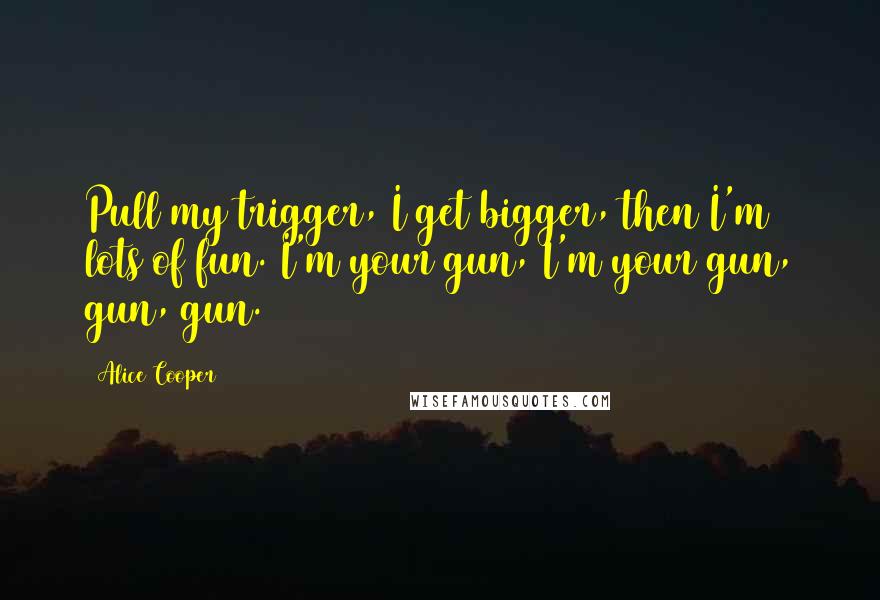 Alice Cooper Quotes: Pull my trigger, I get bigger, then I'm lots of fun. I'm your gun, I'm your gun, gun, gun.