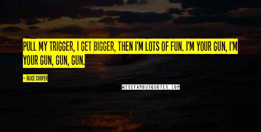 Alice Cooper Quotes: Pull my trigger, I get bigger, then I'm lots of fun. I'm your gun, I'm your gun, gun, gun.