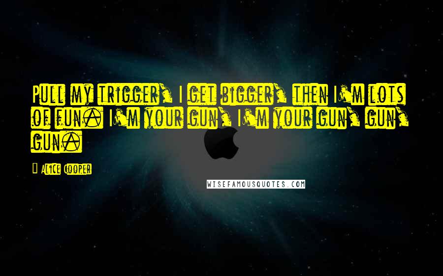 Alice Cooper Quotes: Pull my trigger, I get bigger, then I'm lots of fun. I'm your gun, I'm your gun, gun, gun.